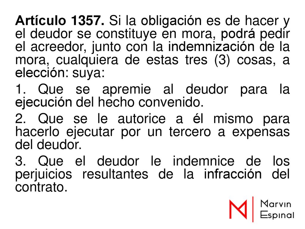 Artículo Si la obligación es de hacer y el deudor se constituye en mora, podrá pedir el acreedor, junto con la indemnización de la mora, cualquiera de estas tres (3) cosas, a elección: suya: