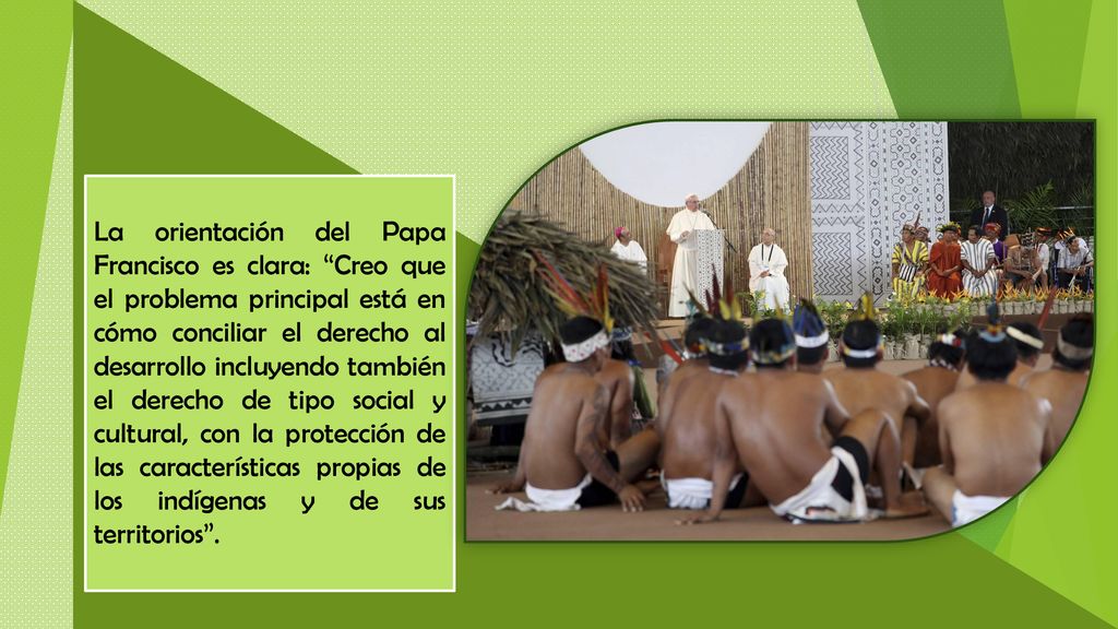 La orientación del Papa Francisco es clara: Creo que el problema principal está en cómo conciliar el derecho al desarrollo incluyendo también el derecho de tipo social y cultural, con la protección de las características propias de los indígenas y de sus territorios .