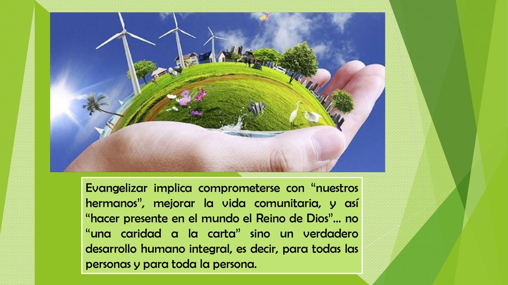 Evangelizar implica comprometerse con nuestros hermanos , mejorar la vida comunitaria, y así hacer presente en el mundo el Reino de Dios … no una caridad a la carta sino un verdadero desarrollo humano integral, es decir, para todas las personas y para toda la persona.