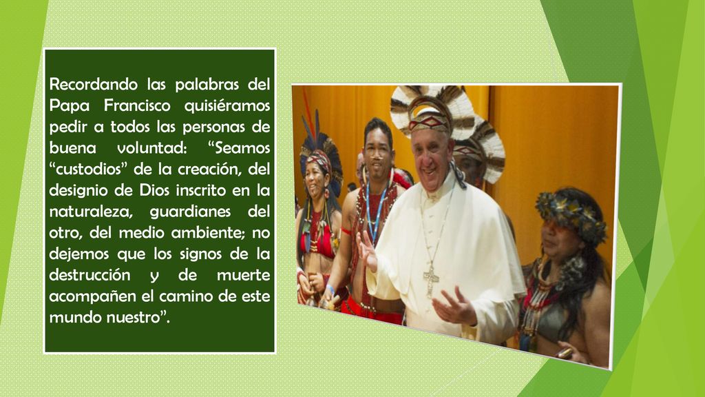 Recordando las palabras del Papa Francisco quisiéramos pedir a todos las personas de buena voluntad: Seamos custodios de la creación, del designio de Dios inscrito en la naturaleza, guardianes del otro, del medio ambiente; no dejemos que los signos de la destrucción y de muerte acompañen el camino de este mundo nuestro .