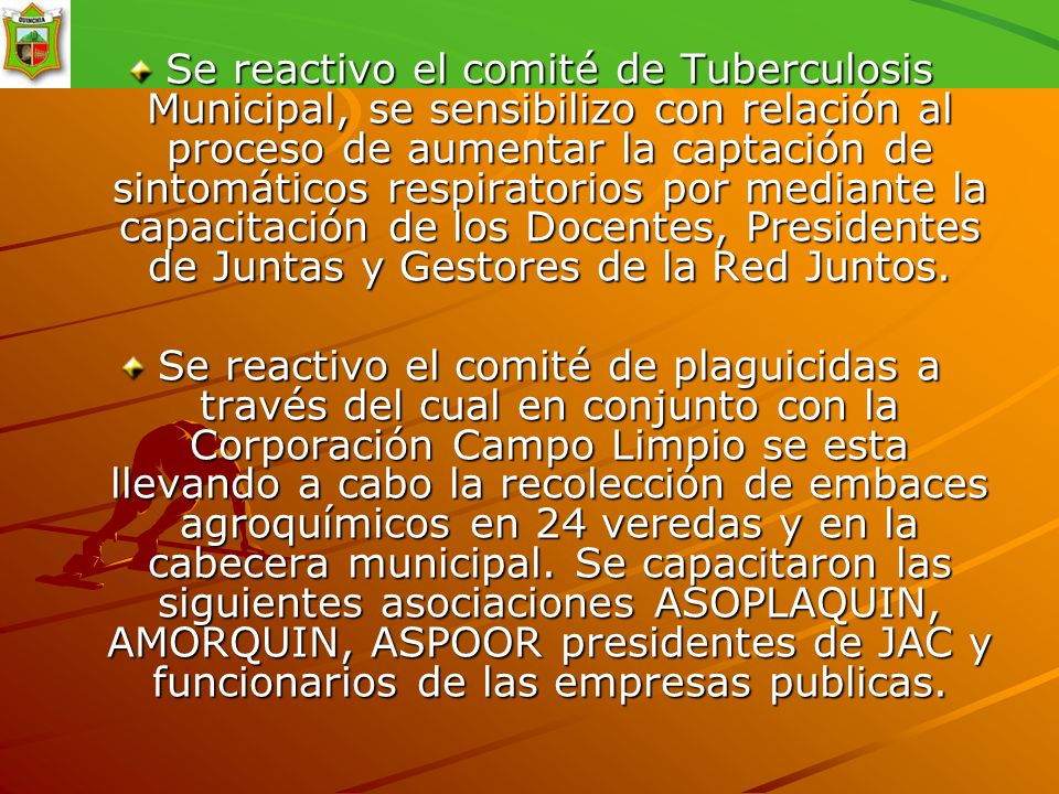 Se reactivo el comité de Tuberculosis Municipal, se sensibilizo con relación al proceso de aumentar la captación de sintomáticos respiratorios por mediante la capacitación de los Docentes, Presidentes de Juntas y Gestores de la Red Juntos.