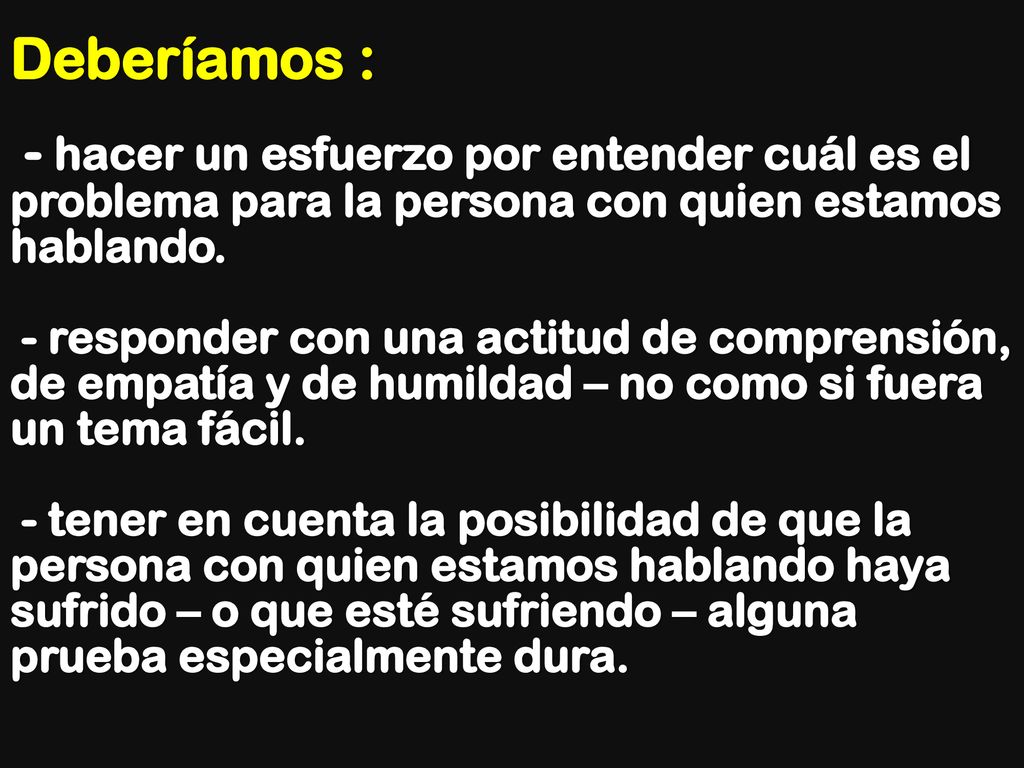 Deberíamos : - hacer un esfuerzo por entender cuál es el problema para la persona con quien estamos hablando. - responder con una actitud de comprensión, de empatía y de humildad – no como si fuera un tema fácil. - tener en cuenta la posibilidad de que la persona con quien estamos hablando haya sufrido – o que esté sufriendo – alguna prueba especialmente dura.