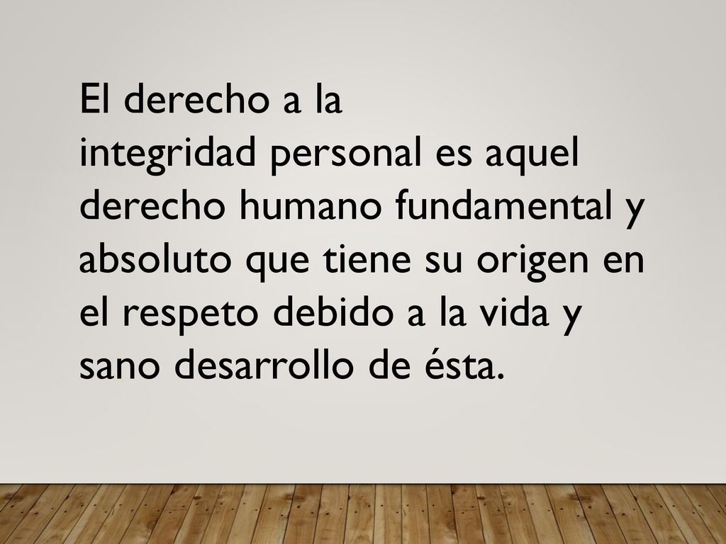 El derecho a la integridad personal es aquel derecho humano fundamental y absoluto que tiene su origen en el respeto debido a la vida y sano desarrollo de ésta.