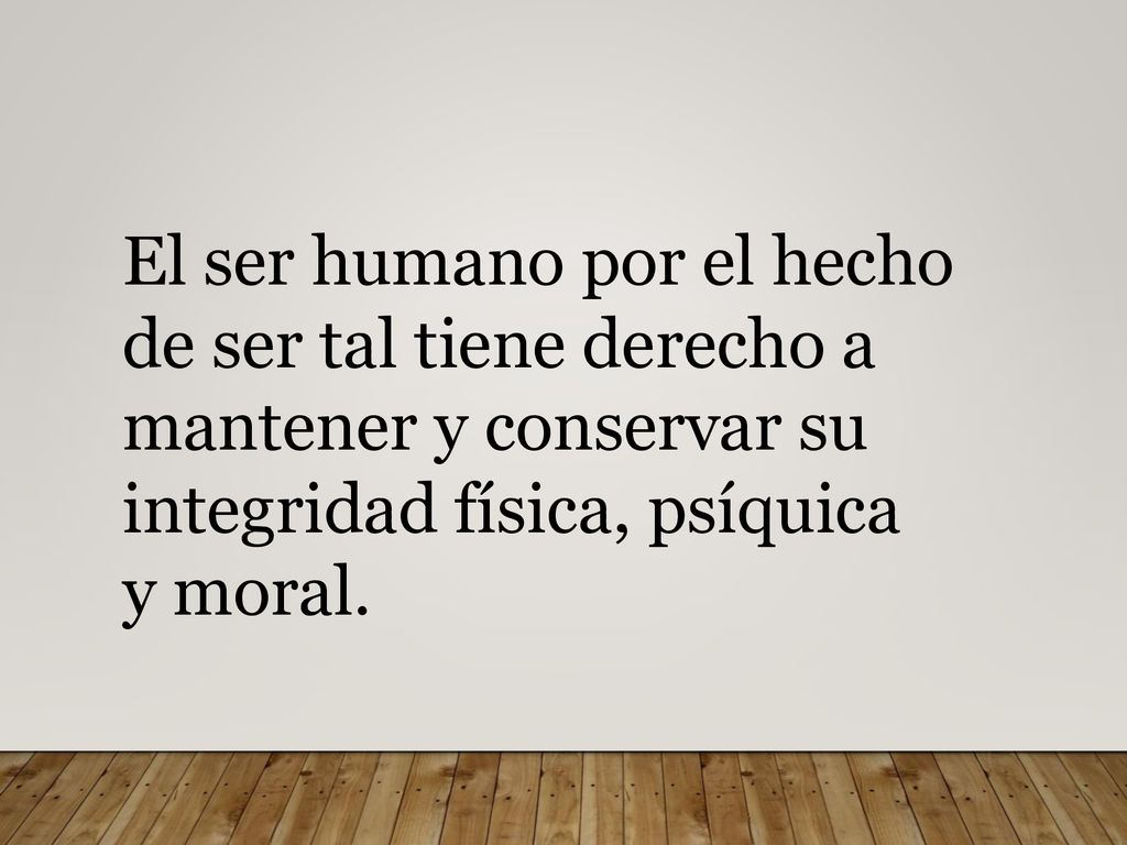 El ser humano por el hecho de ser tal tiene derecho a mantener y conservar su integridad física, psíquica y moral.
