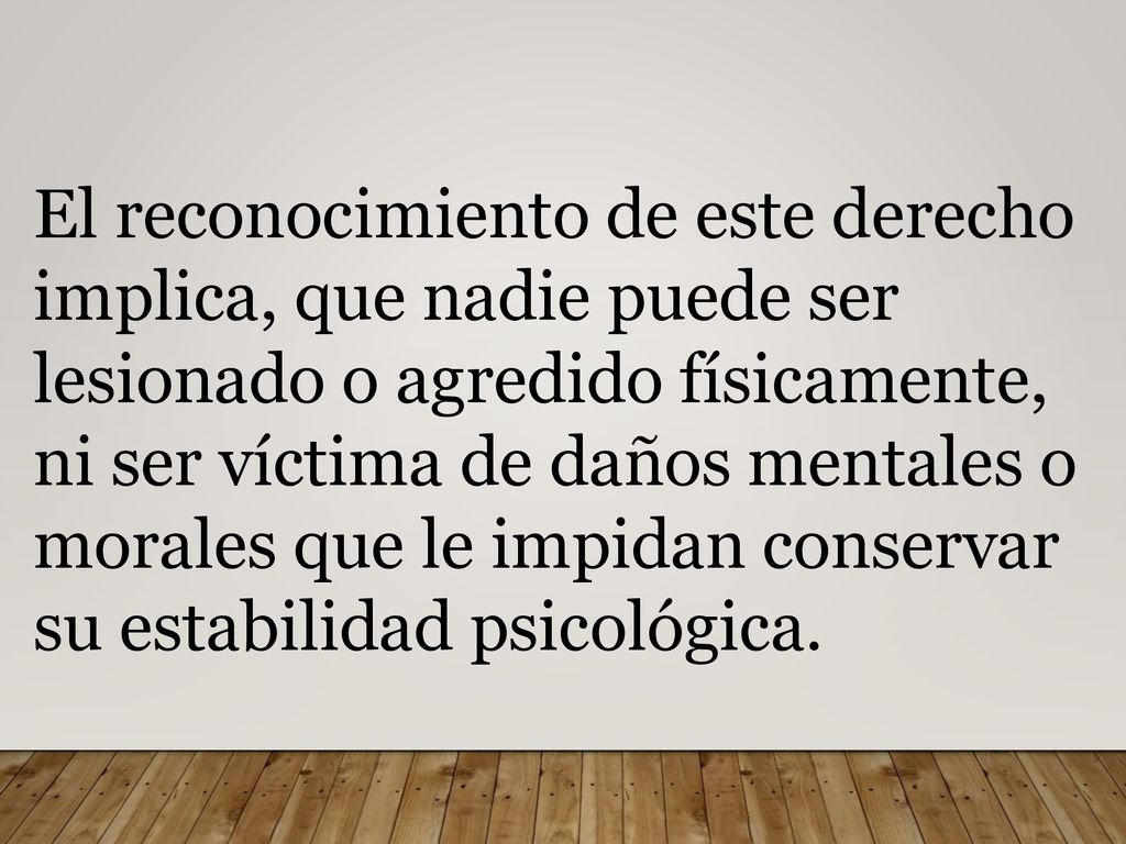 El reconocimiento de este derecho implica, que nadie puede ser lesionado o agredido físicamente, ni ser víctima de daños mentales o morales que le impidan conservar su estabilidad psicológica.