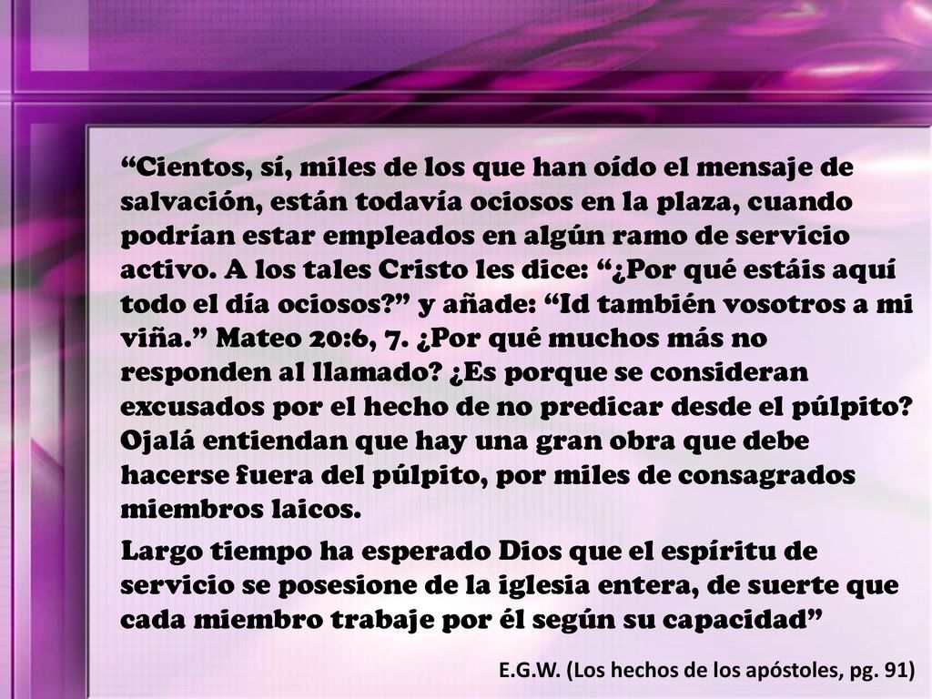 Cientos, sí, miles de los que han oído el mensaje de salvación, están todavía ociosos en la plaza, cuando podrían estar empleados en algún ramo de servicio activo. A los tales Cristo les dice: ¿Por qué estáis aquí todo el día ociosos y añade: Id también vosotros a mi viña. Mateo 20:6, 7. ¿Por qué muchos más no responden al llamado ¿Es porque se consideran excusados por el hecho de no predicar desde el púlpito Ojalá entiendan que hay una gran obra que debe hacerse fuera del púlpito, por miles de consagrados miembros laicos.