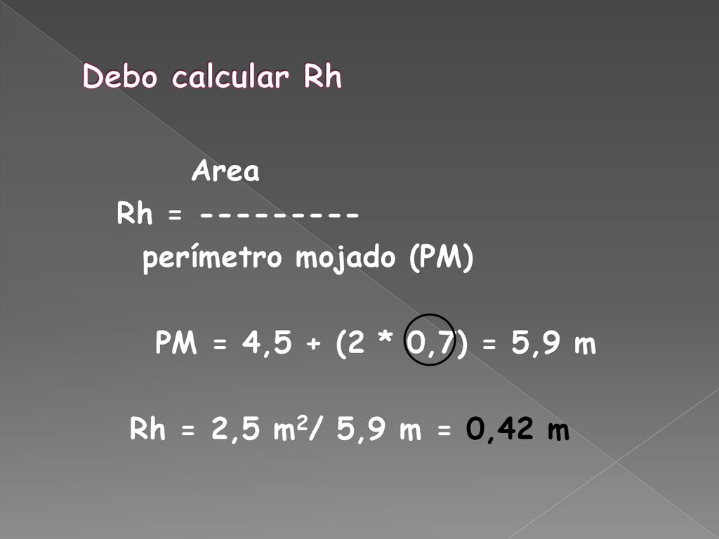 Debo calcular Rh Area Rh = perímetro mojado (PM) PM = 4,5 + (2 * 0,7) = 5,9 m Rh = 2,5 m2/ 5,9 m = 0,42 m