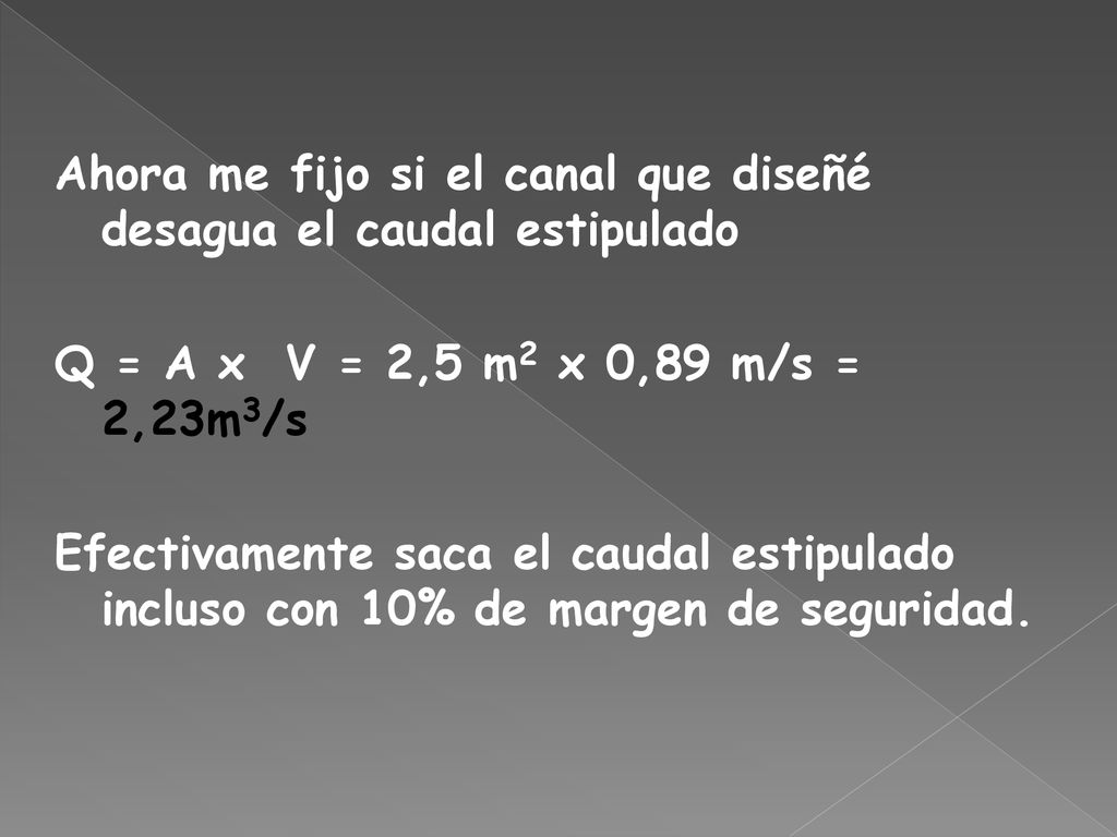 Ahora me fijo si el canal que diseñé desagua el caudal estipulado Q = A x V = 2,5 m2 x 0,89 m/s = 2,23m3/s Efectivamente saca el caudal estipulado incluso con 10% de margen de seguridad.