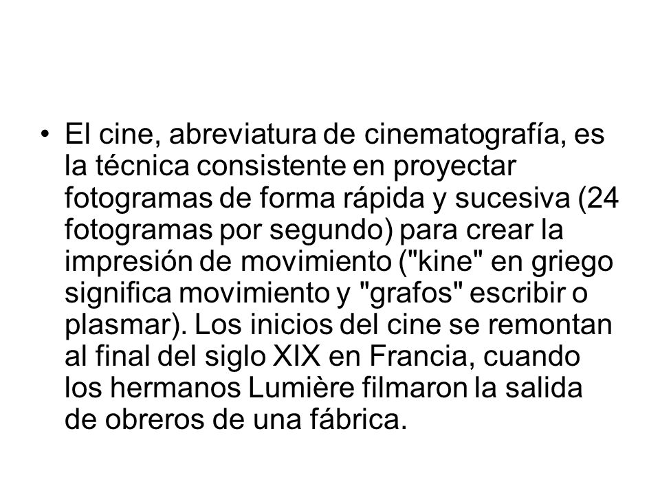 El cine, abreviatura de cinematografía, es la técnica consistente en proyectar fotogramas de forma rápida y sucesiva (24 fotogramas por segundo) para crear la impresión de movimiento ( kine en griego significa movimiento y grafos escribir o plasmar).