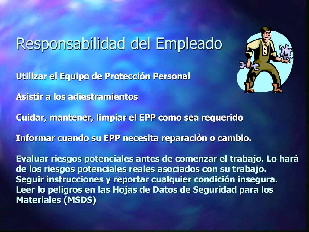 Responsabilidad del Empleado Utilizar el Equipo de Protección Personal Asistir a los adiestramientos Cuidar, mantener, limpiar el EPP como sea requerido Informar cuando su EPP necesita reparación o cambio. Evaluar riesgos potenciales antes de comenzar el trabajo. Lo hará de los riesgos potenciales reales asociados con su trabajo. Seguir instrucciones y reportar cualquier condición insegura. Leer lo peligros en las Hojas de Datos de Seguridad para los Materiales (MSDS)