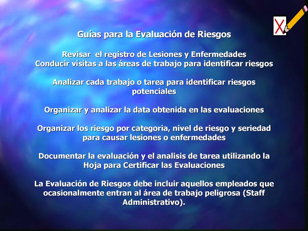 Guías para la Evaluación de Riesgos Revisar el registro de Lesiones y Enfermedades Conducir visitas a las áreas de trabajo para identificar riesgos Analizar cada trabajo o tarea para identificar riesgos potenciales Organizar y analizar la data obtenida en las evaluaciones Organizar los riesgo por categoria, nivel de riesgo y seriedad para causar lesiones o enfermedades Documentar la evaluación y el analisis de tarea utilizando la Hoja para Certificar las Evaluaciones La Evaluación de Riesgos debe incluir aquellos empleados que ocasionalmente entran al área de trabajo peligrosa (Staff Administrativo).