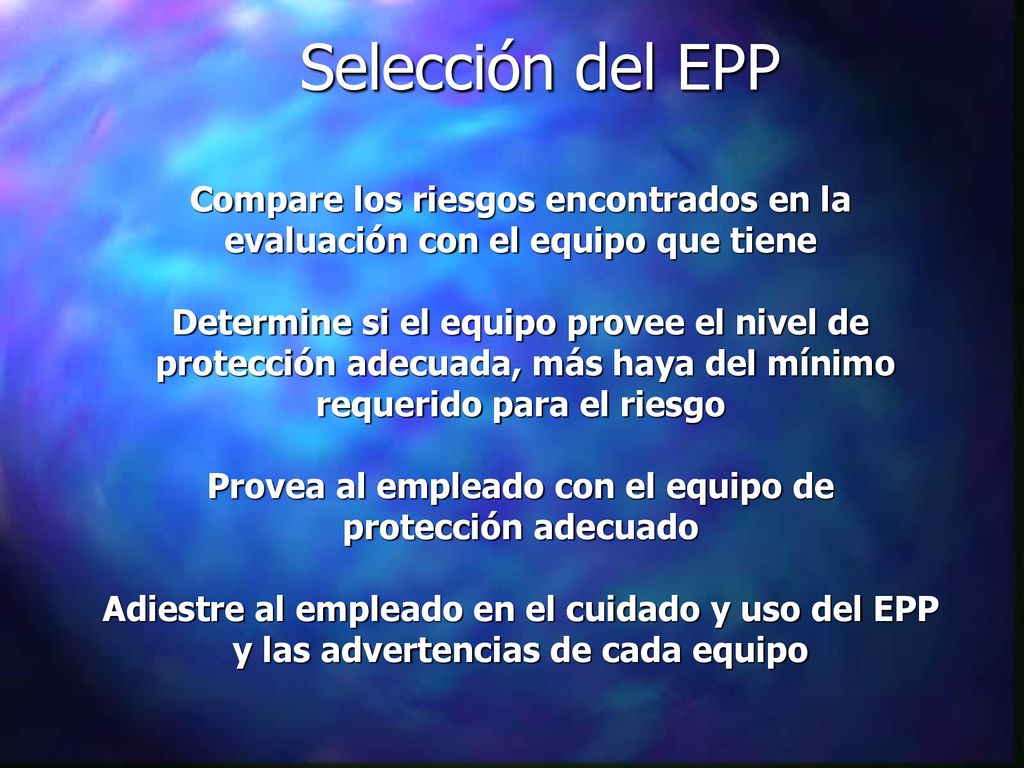 Selección del EPP Compare los riesgos encontrados en la evaluación con el equipo que tiene Determine si el equipo provee el nivel de protección adecuada, más haya del mínimo requerido para el riesgo Provea al empleado con el equipo de protección adecuado Adiestre al empleado en el cuidado y uso del EPP y las advertencias de cada equipo