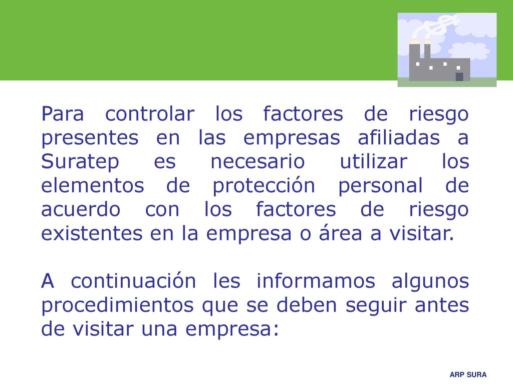 Para controlar los factores de riesgo presentes en las empresas afiliadas a Suratep es necesario utilizar los elementos de protección personal de acuerdo con los factores de riesgo existentes en la empresa o área a visitar.