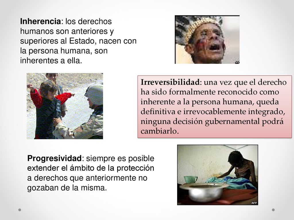 Inherencia: los derechos humanos son anteriores y superiores al Estado, nacen con la persona humana, son inherentes a ella.