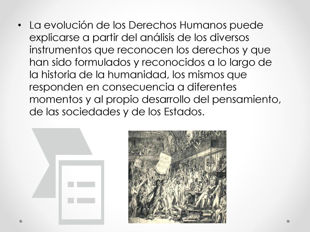 La evolución de los Derechos Humanos puede explicarse a partir del análisis de los diversos instrumentos que reconocen los derechos y que han sido formulados y reconocidos a lo largo de la historia de la humanidad, los mismos que responden en consecuencia a diferentes momentos y al propio desarrollo del pensamiento, de las sociedades y de los Estados.