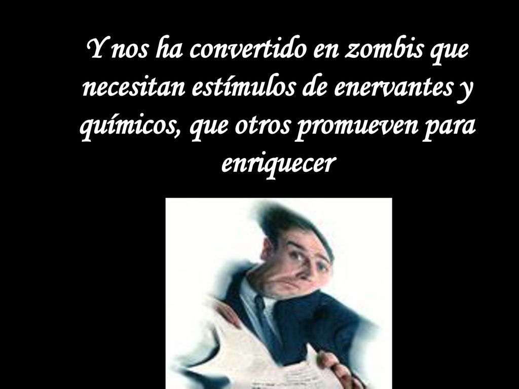 Y nos ha convertido en zombis que necesitan estímulos de enervantes y químicos, que otros promueven para enriquecer