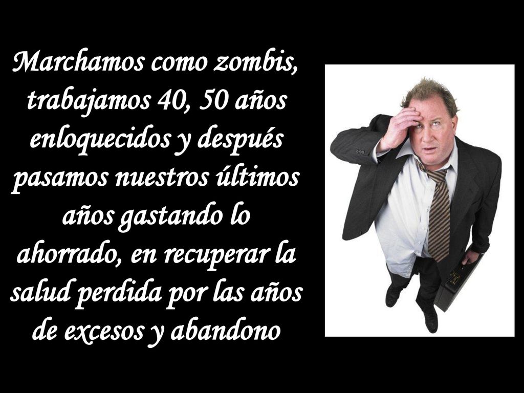Marchamos como zombis, trabajamos 40, 50 años enloquecidos y después pasamos nuestros últimos años gastando lo ahorrado, en recuperar la salud perdida por las años de excesos y abandono