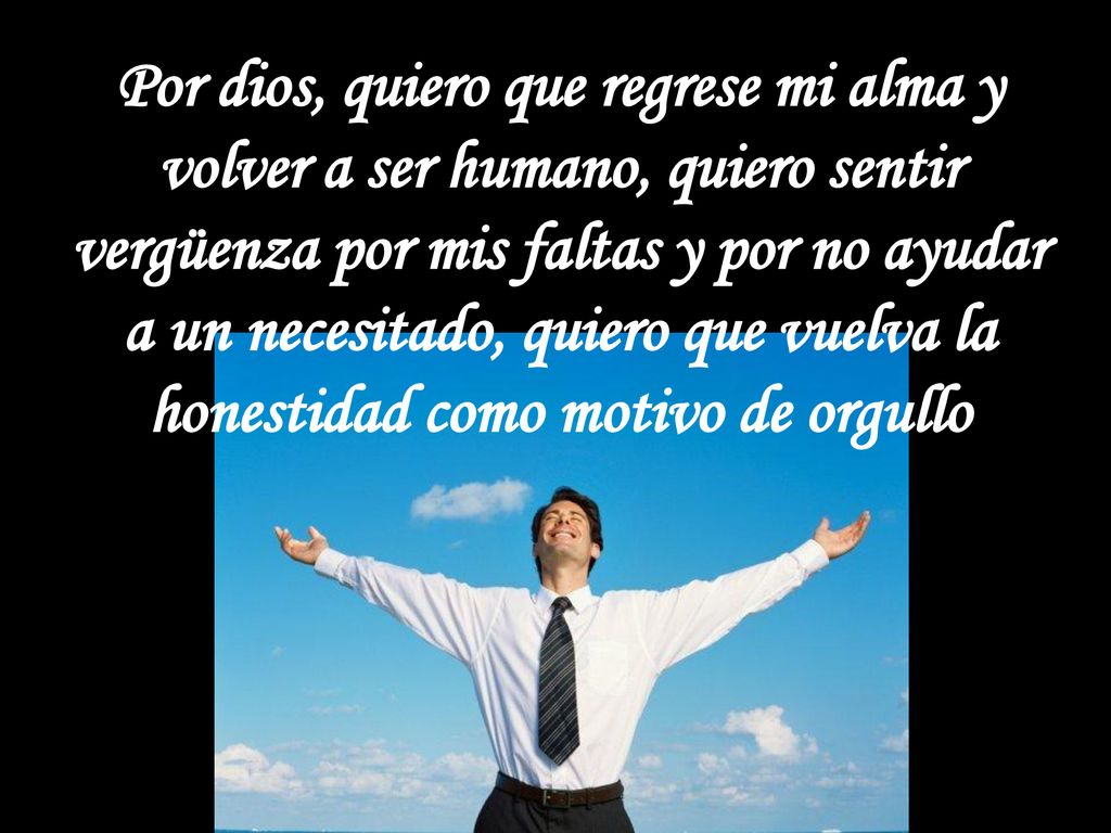 Por dios, quiero que regrese mi alma y volver a ser humano, quiero sentir vergüenza por mis faltas y por no ayudar a un necesitado, quiero que vuelva la honestidad como motivo de orgullo