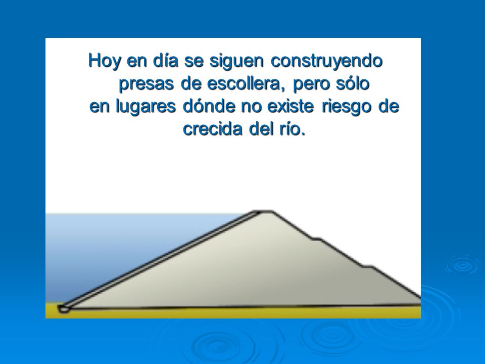 Hoy en día se siguen construyendo presas de escollera, pero sólo en lugares dónde no existe riesgo de crecida del río.