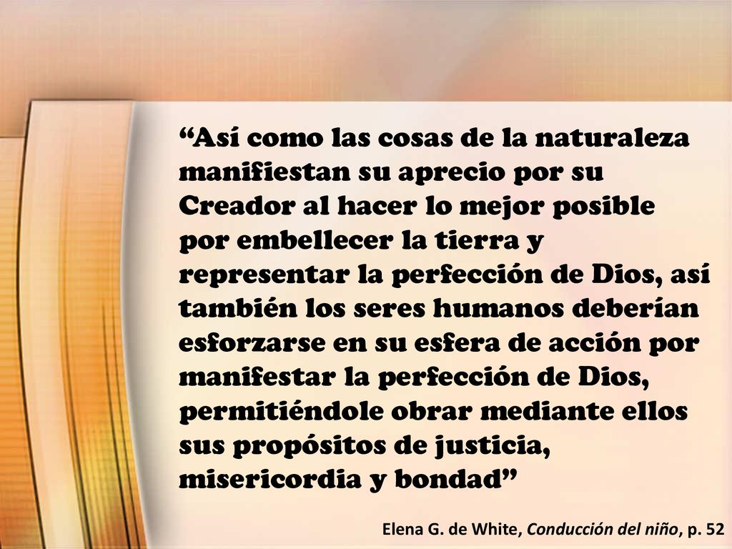 Así como las cosas de la naturaleza manifiestan su aprecio por su Creador al hacer lo mejor posible por embellecer la tierra y representar la perfección de Dios, así también los seres humanos deberían esforzarse en su esfera de acción por manifestar la perfección de Dios, permitiéndole obrar mediante ellos sus propósitos de justicia, misericordia y bondad