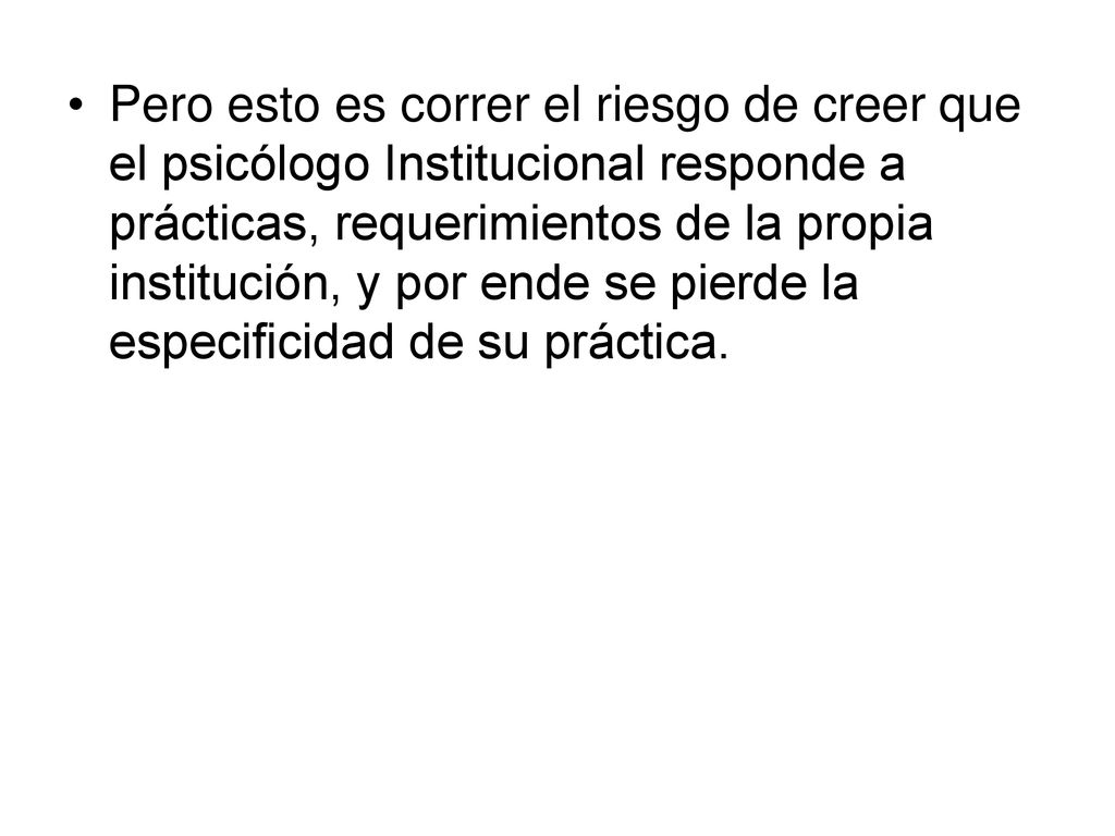 Pero esto es correr el riesgo de creer que el psicólogo Institucional responde a prácticas, requerimientos de la propia institución, y por ende se pierde la especificidad de su práctica.