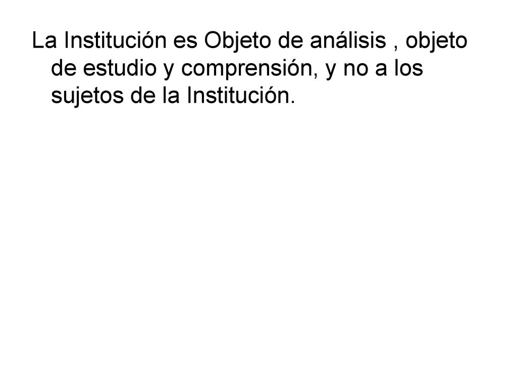 La Institución es Objeto de análisis , objeto de estudio y comprensión, y no a los sujetos de la Institución.
