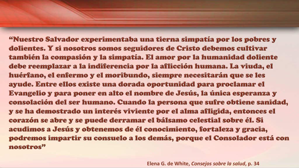 Nuestro Salvador experimentaba una tierna simpatía por los pobres y dolientes. Y si nosotros somos seguidores de Cristo debemos cultivar también la compasión y la simpatía. El amor por la humanidad doliente debe reemplazar a la indiferencia por la aflicción humana. La viuda, el huérfano, el enfermo y el moribundo, siempre necesitarán que se les ayude. Entre ellos existe una dorada oportunidad para proclamar el Evangelio y para poner en alto el nombre de Jesús, la única esperanza y consolación del ser humano. Cuando la persona que sufre obtiene sanidad, y se ha demostrado un interés viviente por el alma afligida, entonces el corazón se abre y se puede derramar el bálsamo celestial sobre él. Si acudimos a Jesús y obtenemos de él conocimiento, fortaleza y gracia, podremos impartir su consuelo a los demás, porque el Consolador está con nosotros