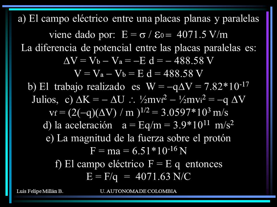 a) El campo eléctrico entre una placas planas y paralelas viene dado por: E = s / e0 = V/m La diferencia de potencial entre las placas paralelas es: DV = Vb - Va = -E d = V V = Va - Vb = E d = V b) El trabajo realizado es W = -qDV = 7.82*10-17 Julios, c) DK = - DU \ ½mvf2 - ½mvi2 = -q DV vf = (2(-q)(DV) / m )1/2 = *103 m/s d) la aceleración a = Eq/m = 3.9*1011 m/s2 e) La magnitud de la fuerza sobre el protón F = ma = 6.51*10-16 N f) El campo eléctrico F = E q entonces E = F/q = N/C