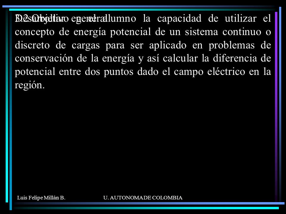 Desarrollar en el alumno la capacidad de utilizar el concepto de energía potencial de un sistema continuo o discreto de cargas para ser aplicado en problemas de conservación de la energía y así calcular la diferencia de potencial entre dos puntos dado el campo eléctrico en la región.