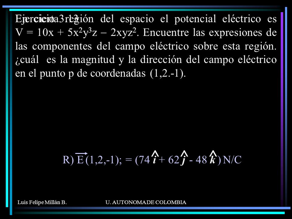 En cierta región del espacio el potencial eléctrico es V = 10x + 5x2y3z - 2xyz2. Encuentre las expresiones de las componentes del campo eléctrico sobre esta región. ¿cuál es la magnitud y la dirección del campo eléctrico en el punto p de coordenadas (1,2.-1).