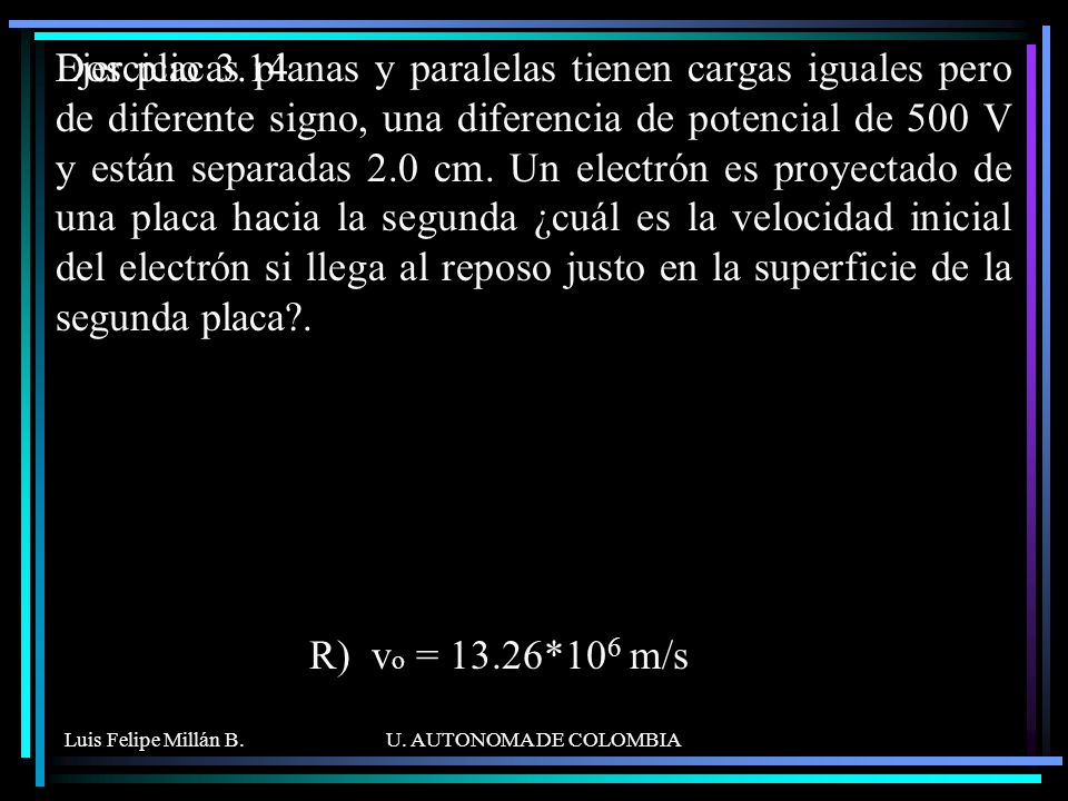 Dos placas planas y paralelas tienen cargas iguales pero de diferente signo, una diferencia de potencial de 500 V y están separadas 2.0 cm. Un electrón es proyectado de una placa hacia la segunda ¿cuál es la velocidad inicial del electrón si llega al reposo justo en la superficie de la segunda placa .