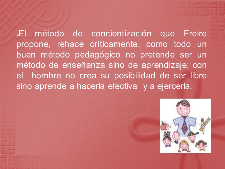 El método de concientización que Freire propone, rehace críticamente, como todo un buen método pedagógico no pretende ser un método de enseñanza sino de aprendizaje; con el hombre no crea su posibilidad de ser libre sino aprende a hacerla efectiva y a ejercerla.