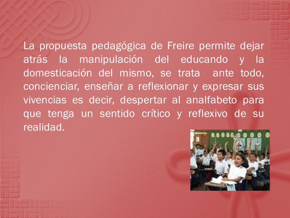 La propuesta pedagógica de Freire permite dejar atrás la manipulación del educando y la domesticación del mismo, se trata ante todo, concienciar, enseñar a reflexionar y expresar sus vivencias es decir, despertar al analfabeto para que tenga un sentido crítico y reflexivo de su realidad.