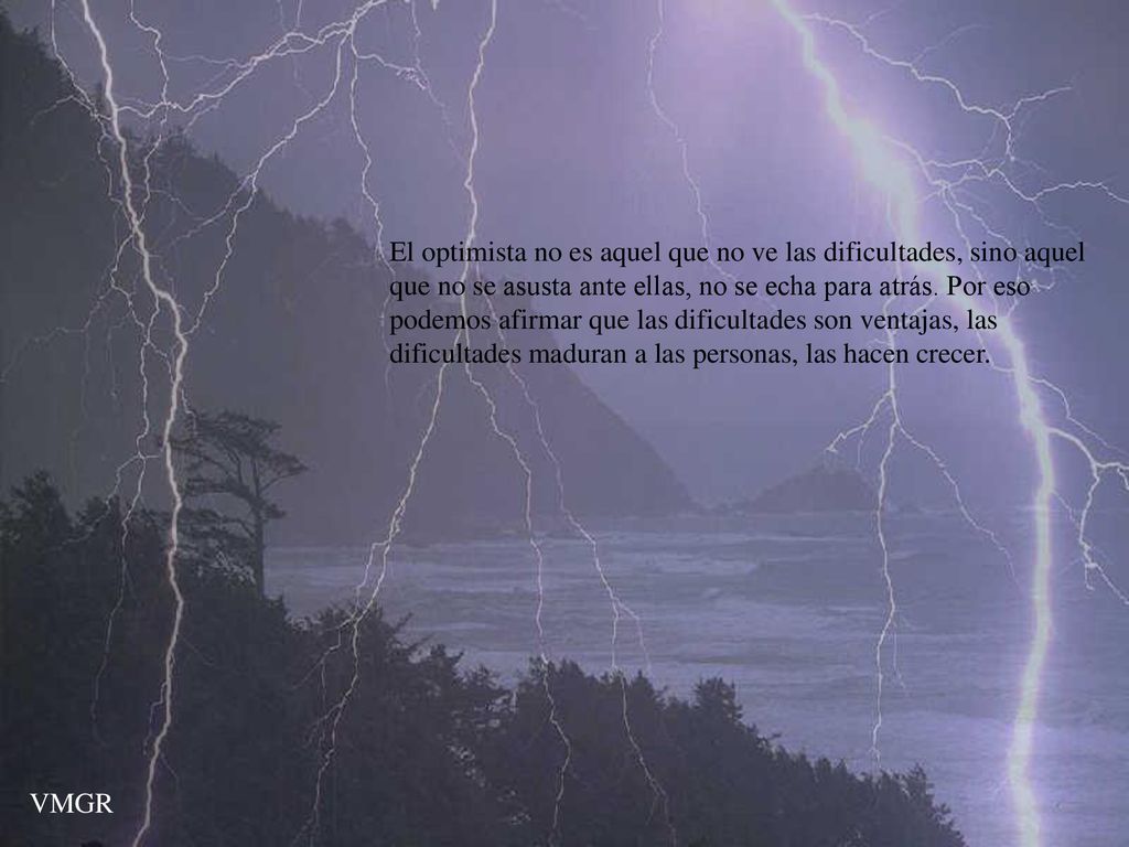 El optimista no es aquel que no ve las dificultades, sino aquel que no se asusta ante ellas, no se echa para atrás. Por eso podemos afirmar que las dificultades son ventajas, las dificultades maduran a las personas, las hacen crecer.