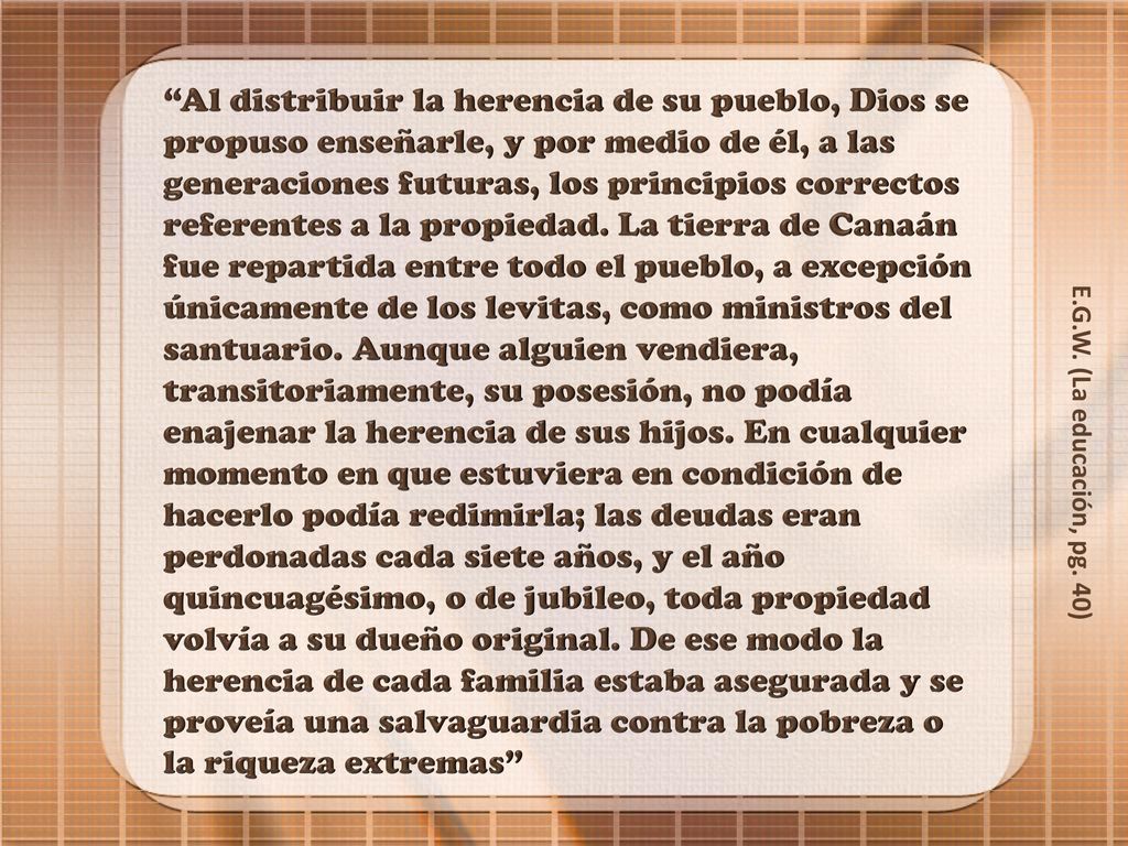Al distribuir la herencia de su pueblo, Dios se propuso enseñarle, y por medio de él, a las generaciones futuras, los principios correctos referentes a la propiedad. La tierra de Canaán fue repartida entre todo el pueblo, a excepción únicamente de los levitas, como ministros del santuario. Aunque alguien vendiera, transitoriamente, su posesión, no podía enajenar la herencia de sus hijos. En cualquier momento en que estuviera en condición de hacerlo podía redimirla; las deudas eran perdonadas cada siete años, y el año quincuagésimo, o de jubileo, toda propiedad volvía a su dueño original. De ese modo la herencia de cada familia estaba asegurada y se proveía una salvaguardia contra la pobreza o la riqueza extremas