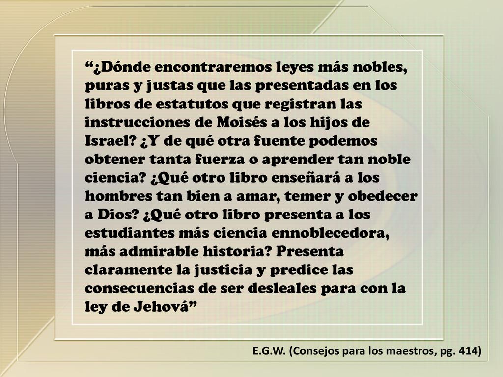 ¿Dónde encontraremos leyes más nobles, puras y justas que las presentadas en los libros de estatutos que registran las instrucciones de Moisés a los hijos de Israel ¿Y de qué otra fuente podemos obtener tanta fuerza o aprender tan noble ciencia ¿Qué otro libro enseñará a los hombres tan bien a amar, temer y obedecer a Dios ¿Qué otro libro presenta a los estudiantes más ciencia ennoblecedora, más admirable historia Presenta claramente la justicia y predice las consecuencias de ser desleales para con la ley de Jehová