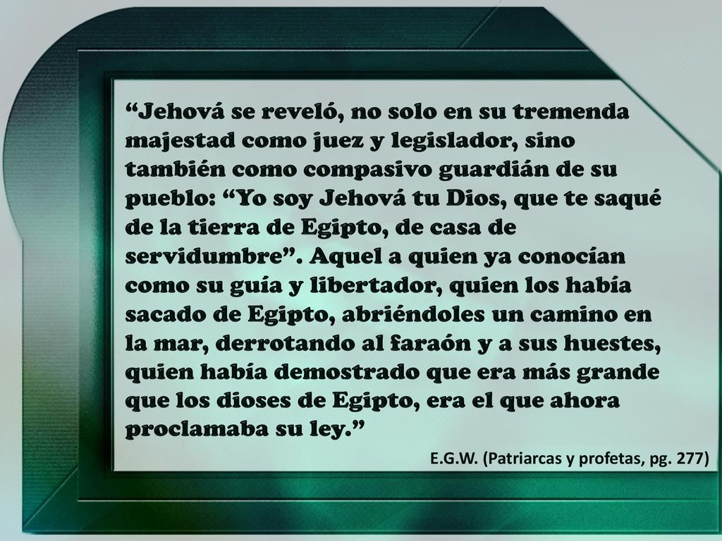 Jehová se reveló, no solo en su tremenda majestad como juez y legislador, sino también como compasivo guardián de su pueblo: Yo soy Jehová tu Dios, que te saqué de la tierra de Egipto, de casa de servidumbre . Aquel a quien ya conocían como su guía y libertador, quien los había sacado de Egipto, abriéndoles un camino en la mar, derrotando al faraón y a sus huestes, quien había demostrado que era más grande que los dioses de Egipto, era el que ahora proclamaba su ley.