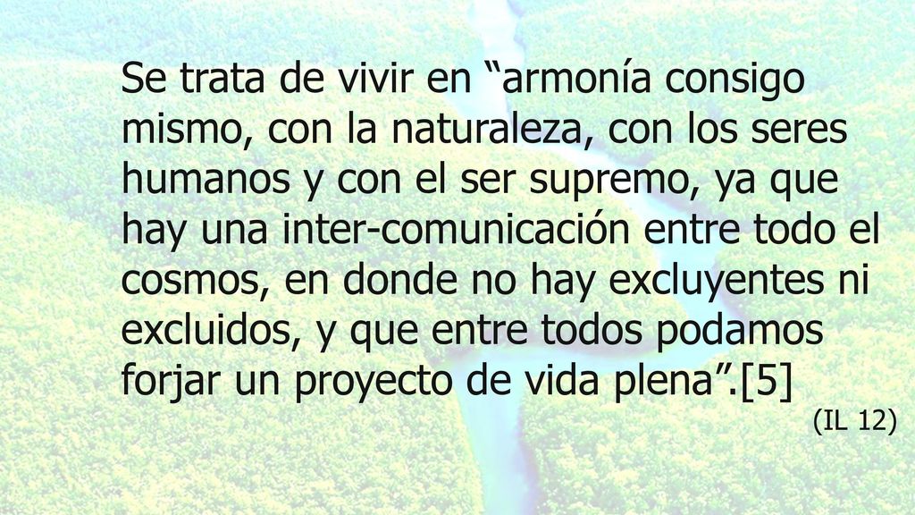 Se trata de vivir en armonía consigo mismo, con la naturaleza, con los seres humanos y con el ser supremo, ya que hay una inter-comunicación entre todo el cosmos, en donde no hay excluyentes ni excluidos, y que entre todos podamos forjar un proyecto de vida plena .[5]