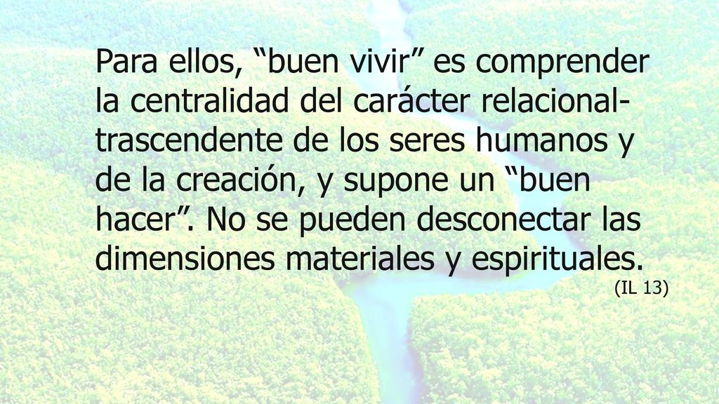 Para ellos, buen vivir es comprender la centralidad del carácter relacional-trascendente de los seres humanos y de la creación, y supone un buen hacer . No se pueden desconectar las dimensiones materiales y espirituales.