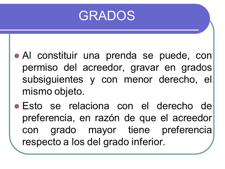 GRADOS Al constituir una prenda se puede, con permiso del acreedor, gravar en grados subsiguientes y con menor derecho, el mismo objeto.