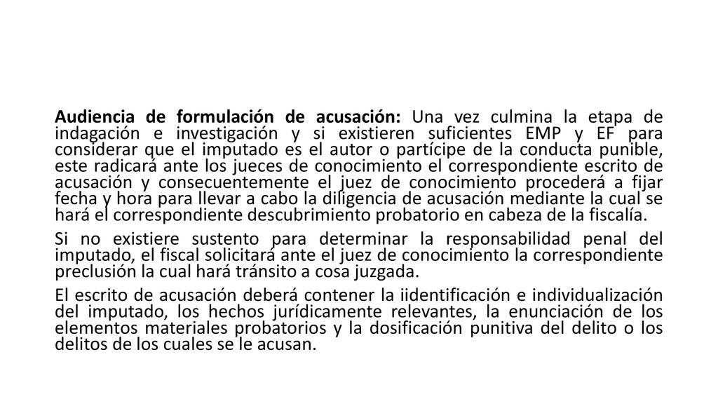 Audiencia de formulación de acusación: Una vez culmina la etapa de indagación e investigación y si existieren suficientes EMP y EF para considerar que el imputado es el autor o partícipe de la conducta punible, este radicará ante los jueces de conocimiento el correspondiente escrito de acusación y consecuentemente el juez de conocimiento procederá a fijar fecha y hora para llevar a cabo la diligencia de acusación mediante la cual se hará el correspondiente descubrimiento probatorio en cabeza de la fiscalía.