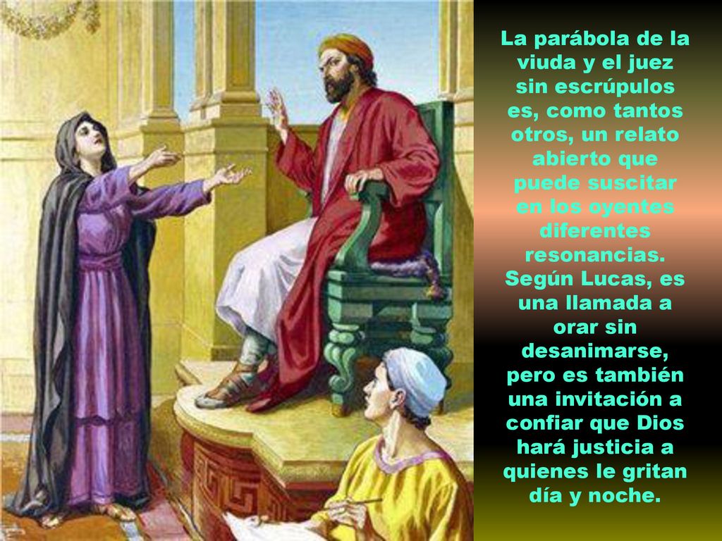 La parábola de la viuda y el juez sin escrúpulos es, como tantos otros, un relato abierto que puede suscitar en los oyentes diferentes resonancias.