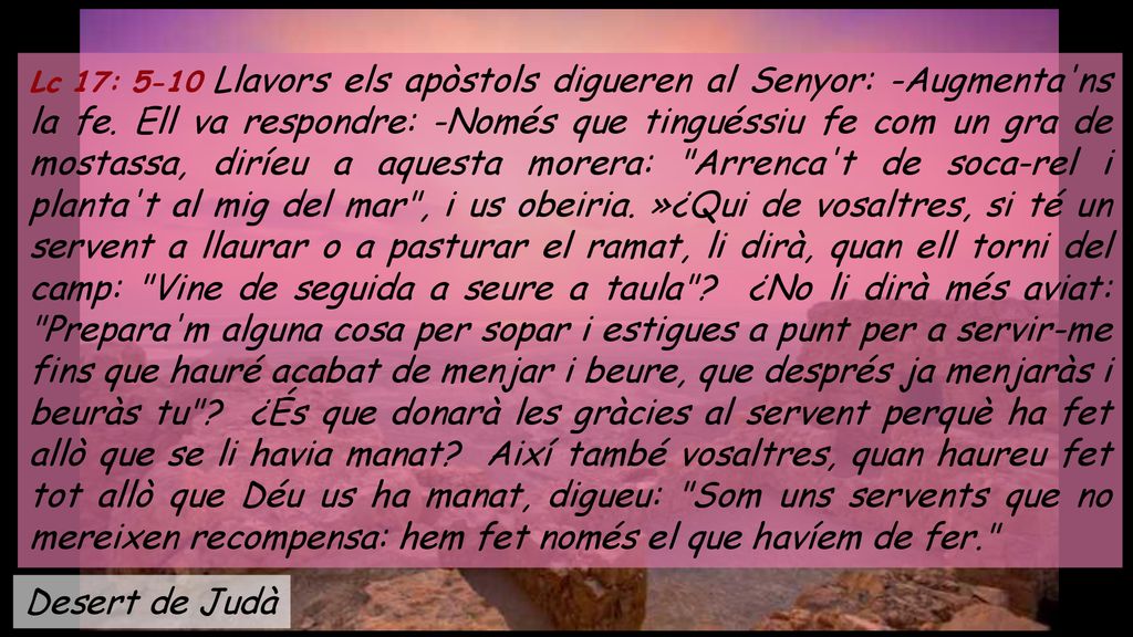 Lc 17: 5-10 Llavors els apòstols digueren al Senyor: -Augmenta ns la fe. Ell va respondre: -Només que tinguéssiu fe com un gra de mostassa, diríeu a aquesta morera: Arrenca t de soca-rel i planta t al mig del mar , i us obeiria. »¿Qui de vosaltres, si té un servent a llaurar o a pasturar el ramat, li dirà, quan ell torni del camp: Vine de seguida a seure a taula ¿No li dirà més aviat: Prepara m alguna cosa per sopar i estigues a punt per a servir-me fins que hauré acabat de menjar i beure, que després ja menjaràs i beuràs tu ¿És que donarà les gràcies al servent perquè ha fet allò que se li havia manat Així també vosaltres, quan haureu fet tot allò que Déu us ha manat, digueu: Som uns servents que no mereixen recompensa: hem fet només el que havíem de fer.