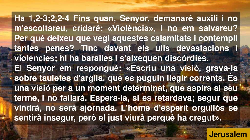 Ha 1,2-3;2,2-4 Fins quan, Senyor, demanaré auxili i no m escoltareu, cridaré: «Violència», i no em salvareu Per què deixeu que vegi aquestes calamitats i contempli tantes penes Tinc davant els ulls devastacions i violències; hi ha baralles i s aixequen discòrdies.