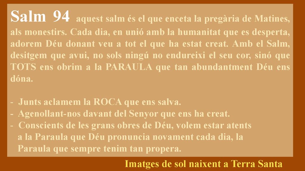Salm 94 aquest salm és el que enceta la pregària de Matines, als monestirs. Cada dia, en unió amb la humanitat que es desperta, adorem Déu donant veu a tot el que ha estat creat. Amb el Salm, desitgem que avui, no sols ningú no endureixi el seu cor, sinó que TOTS ens obrim a la PARAULA que tan abundantment Déu ens dóna.