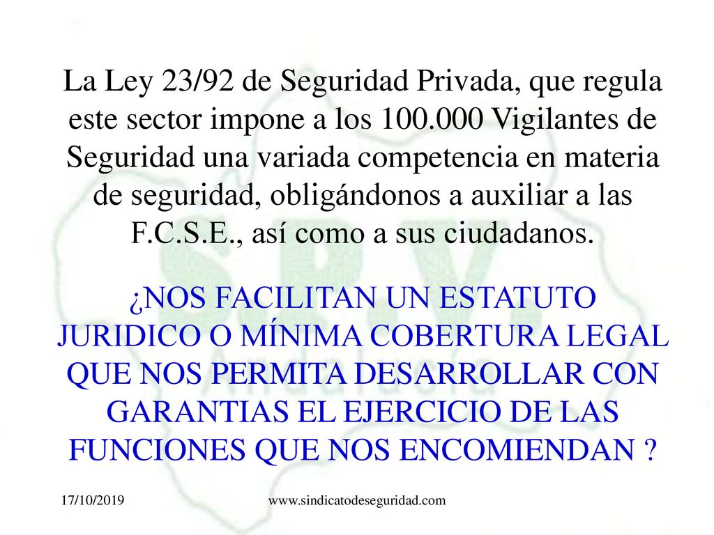 La Ley 23/92 de Seguridad Privada, que regula este sector impone a los Vigilantes de Seguridad una variada competencia en materia de seguridad, obligándonos a auxiliar a las F.C.S.E., así como a sus ciudadanos.