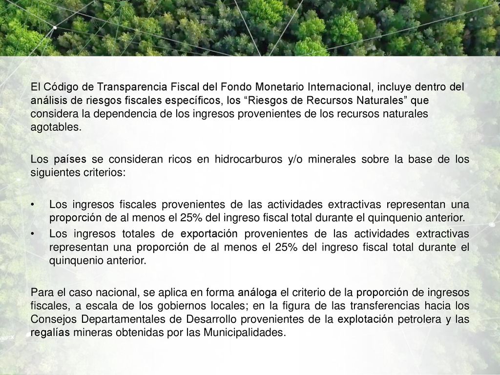 El Código de Transparencia Fiscal del Fondo Monetario Internacional, incluye dentro del análisis de riesgos fiscales específicos, los Riesgos de Recursos Naturales que considera la dependencia de los ingresos provenientes de los recursos naturales agotables.