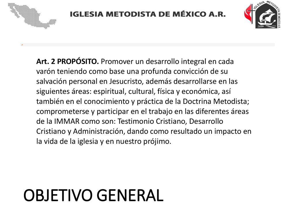 Art. 2 PROPÓSITO. Promover un desarrollo integral en cada varón teniendo como base una profunda convicción de su salvación personal en Jesucristo, además desarrollarse en las siguientes áreas: espiritual, cultural, física y económica, así también en el conocimiento y práctica de la Doctrina Metodista; comprometerse y participar en el trabajo en las diferentes áreas de la IMMAR como son: Testimonio Cristiano, Desarrollo Cristiano y Administración, dando como resultado un impacto en la vida de la iglesia y en nuestro prójimo.