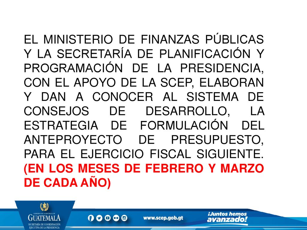 EL MINISTERIO DE FINANZAS PÚBLICAS Y LA SECRETARÍA DE PLANIFICACIÓN Y PROGRAMACIÓN DE LA PRESIDENCIA, CON EL APOYO DE LA SCEP, ELABORAN Y DAN A CONOCER AL SISTEMA DE CONSEJOS DE DESARROLLO, LA ESTRATEGIA DE FORMULACIÓN DEL ANTEPROYECTO DE PRESUPUESTO, PARA EL EJERCICIO FISCAL SIGUIENTE.