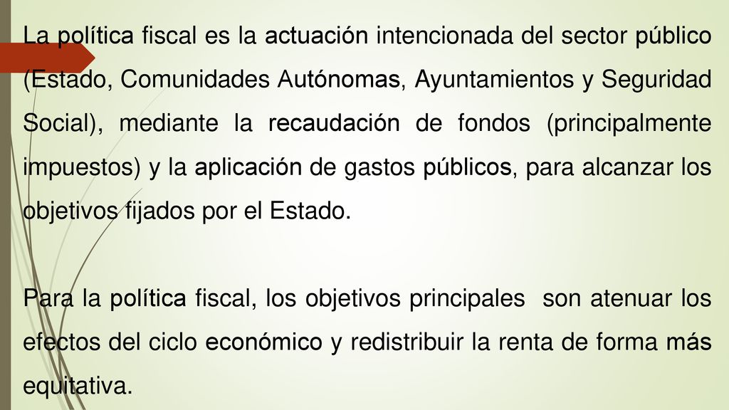La política fiscal es la actuación intencionada del sector público (Estado, Comunidades Autónomas, Ayuntamientos y Seguridad Social), mediante la recaudación de fondos (principalmente impuestos) y la aplicación de gastos públicos, para alcanzar los objetivos fijados por el Estado.
